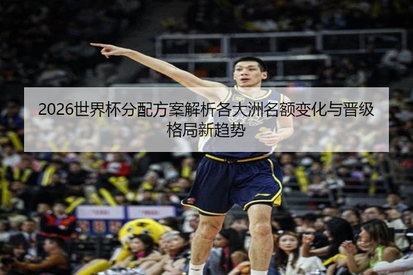 2026世界杯分配方案解析各大洲名额变化与晋级格局新趋势