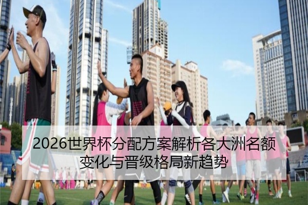 2026世界杯分配方案解析各大洲名额变化与晋级格局新趋势