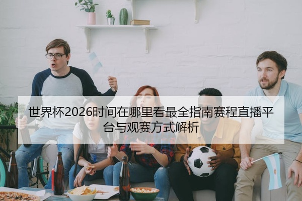 世界杯2026时间在哪里看最全指南赛程直播平台与观赛方式解析