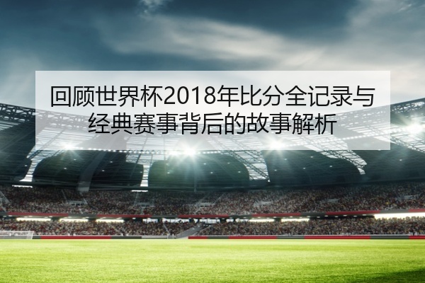 回顾世界杯2018年比分全记录与经典赛事背后的故事解析
