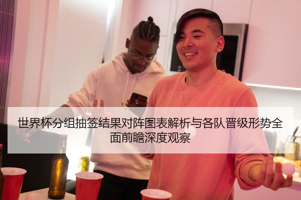 世界杯分组抽签结果对阵图表解析与各队晋级形势全面前瞻深度观察