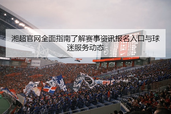 湘超官网全面指南了解赛事资讯报名入口与球迷服务动态