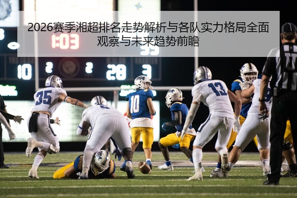 2026赛季湘超排名走势解析与各队实力格局全面观察与未来趋势前瞻