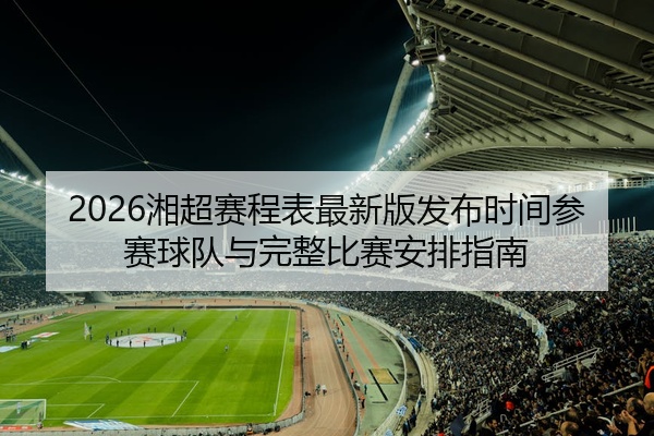 2026湘超赛程表最新版发布时间参赛球队与完整比赛安排指南