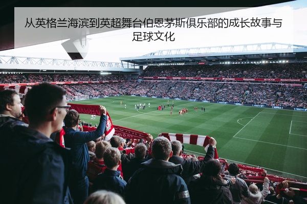 从英格兰海滨到英超舞台伯恩茅斯俱乐部的成长故事与足球文化
