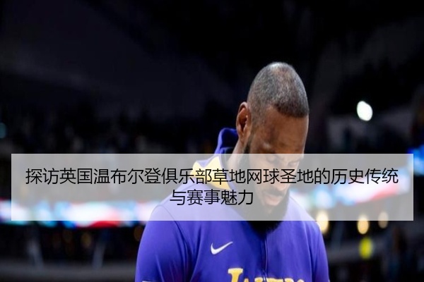 探访英国温布尔登俱乐部草地网球圣地的历史传统与赛事魅力
