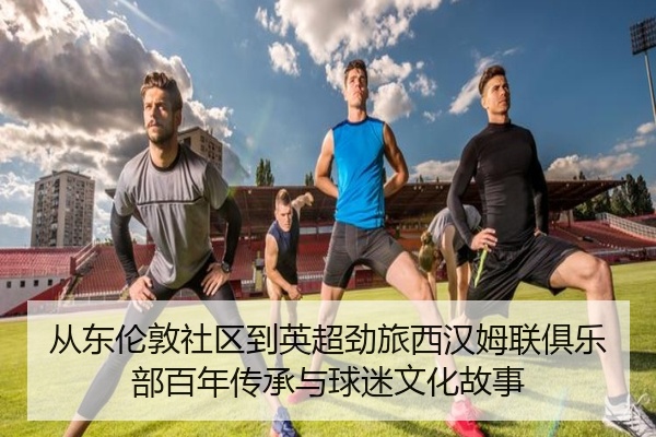 从东伦敦社区到英超劲旅西汉姆联俱乐部百年传承与球迷文化故事