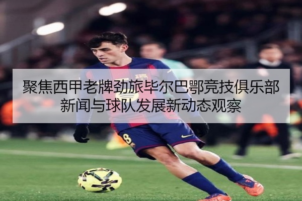 聚焦西甲老牌劲旅毕尔巴鄂竞技俱乐部新闻与球队发展新动态观察
