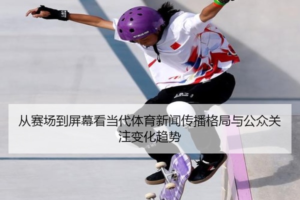从赛场到屏幕看当代体育新闻传播格局与公众关注变化趋势