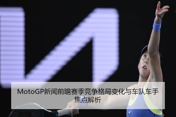 MotoGP新闻前瞻赛季竞争格局变化与车队车手焦点解析