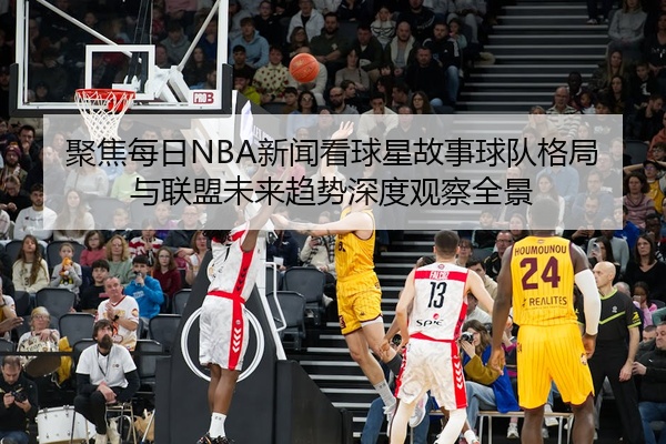 聚焦每日NBA新闻看球星故事球队格局与联盟未来趋势深度观察全景