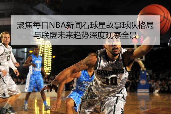 聚焦每日NBA新闻看球星故事球队格局与联盟未来趋势深度观察全景