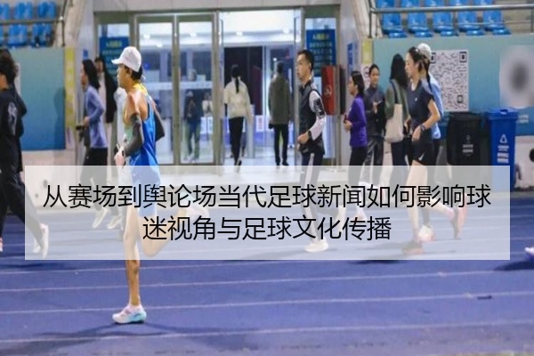 从赛场到舆论场当代足球新闻如何影响球迷视角与足球文化传播