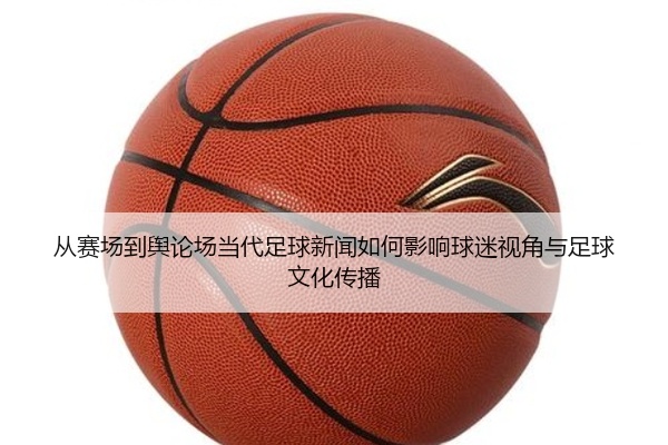 从赛场到舆论场当代足球新闻如何影响球迷视角与足球文化传播