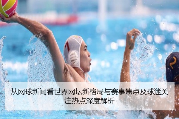 从网球新闻看世界网坛新格局与赛事焦点及球迷关注热点深度解析