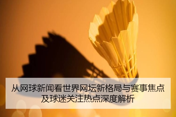 从网球新闻看世界网坛新格局与赛事焦点及球迷关注热点深度解析
