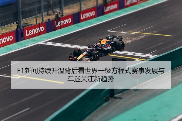 F1新闻持续升温背后看世界一级方程式赛事发展与车迷关注新趋势