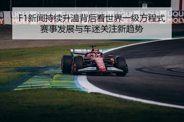 F1新闻持续升温背后看世界一级方程式赛事发展与车迷关注新趋势