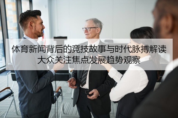 体育新闻背后的竞技故事与时代脉搏解读大众关注焦点发展趋势观察