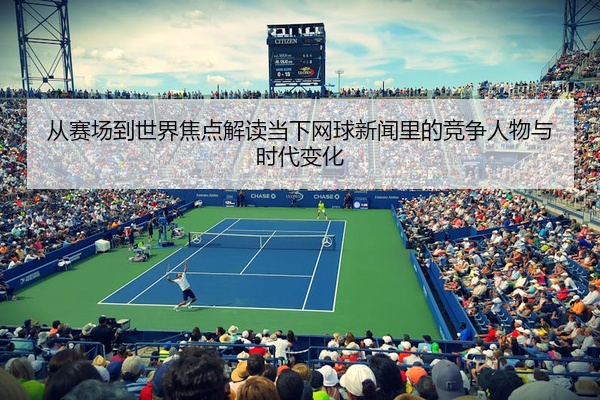 从赛场到世界焦点解读当下网球新闻里的竞争人物与时代变化