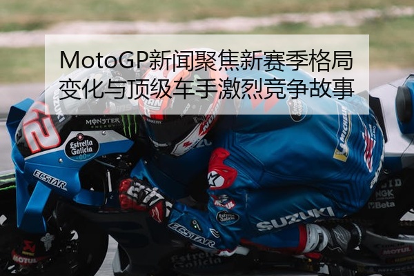 MotoGP新闻聚焦新赛季格局变化与顶级车手激烈竞争故事