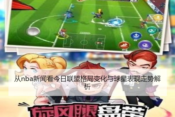 从nba新闻看今日联盟格局变化与球星表现走势解析