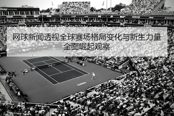 网球新闻透视全球赛场格局变化与新生力量全面崛起观察
