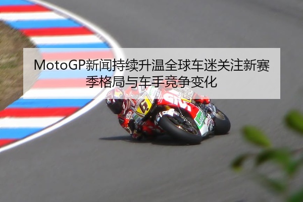 MotoGP新闻持续升温全球车迷关注新赛季格局与车手竞争变化