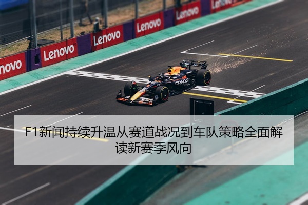 F1新闻持续升温从赛道战况到车队策略全面解读新赛季风向