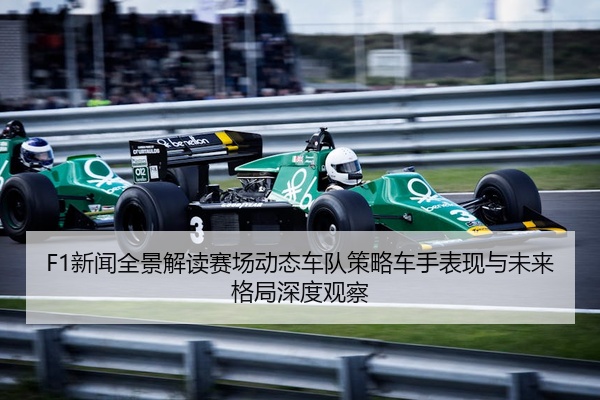 F1新闻全景解读赛场动态车队策略车手表现与未来格局深度观察