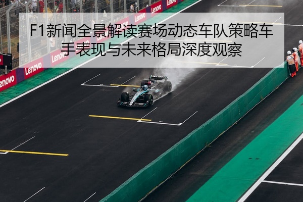 F1新闻全景解读赛场动态车队策略车手表现与未来格局深度观察