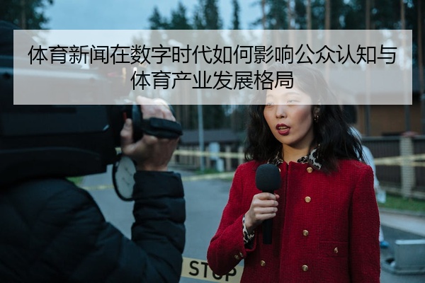 体育新闻在数字时代如何影响公众认知与体育产业发展格局