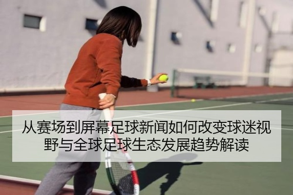 从赛场到屏幕足球新闻如何改变球迷视野与全球足球生态发展趋势解读