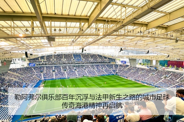 勒阿弗尔俱乐部百年沉浮与法甲新生之路的城市足球传奇海港精神再启航