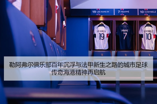 勒阿弗尔俱乐部百年沉浮与法甲新生之路的城市足球传奇海港精神再启航