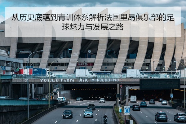 从历史底蕴到青训体系解析法国里昂俱乐部的足球魅力与发展之路
