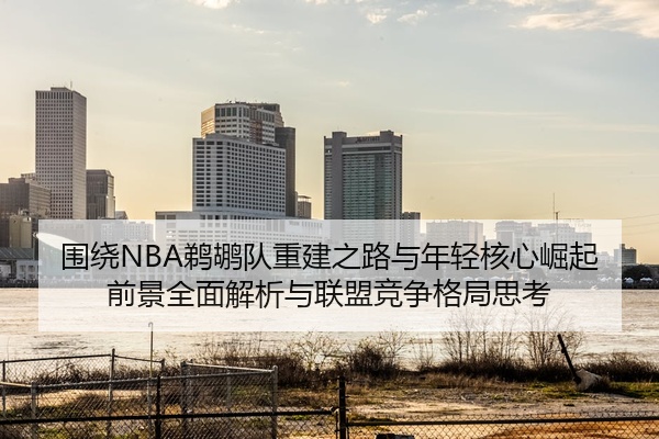 围绕NBA鹈鹕队重建之路与年轻核心崛起前景全面解析与联盟竞争格局思考