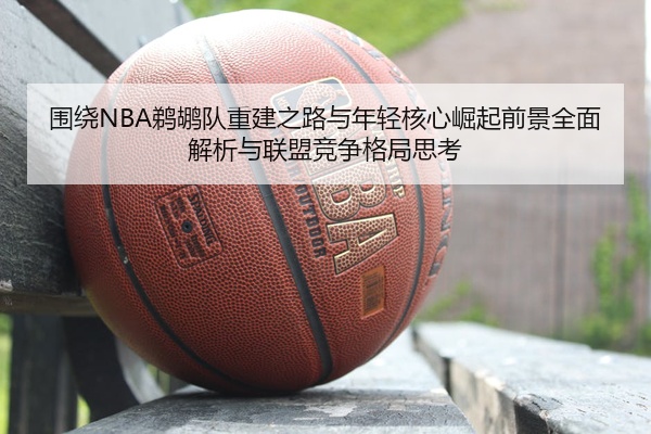 围绕NBA鹈鹕队重建之路与年轻核心崛起前景全面解析与联盟竞争格局思考