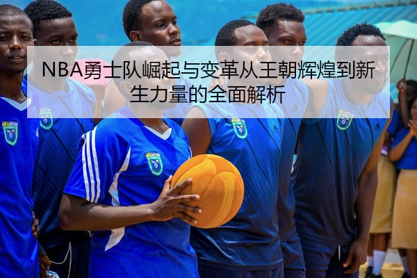 NBA勇士队崛起与变革从王朝辉煌到新生力量的全面解析