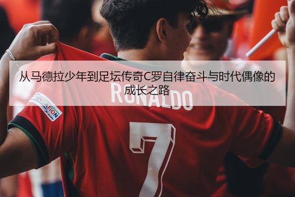 从马德拉少年到足坛传奇C罗自律奋斗与时代偶像的成长之路