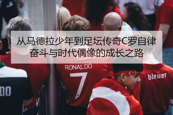 从马德拉少年到足坛传奇C罗自律奋斗与时代偶像的成长之路