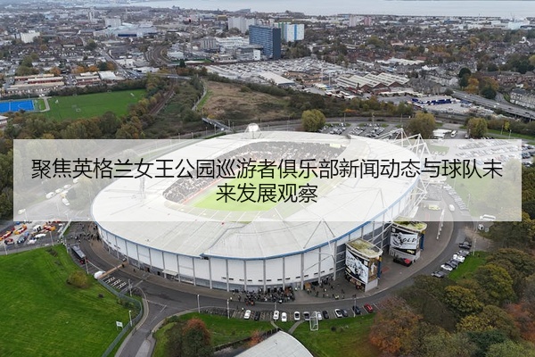 聚焦英格兰女王公园巡游者俱乐部新闻动态与球队未来发展观察