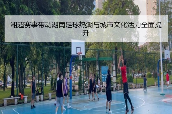湘超赛事带动湖南足球热潮与城市文化活力全面提升