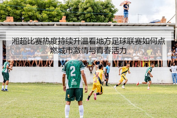 湘超比赛热度持续升温看地方足球联赛如何点燃城市激情与青春活力