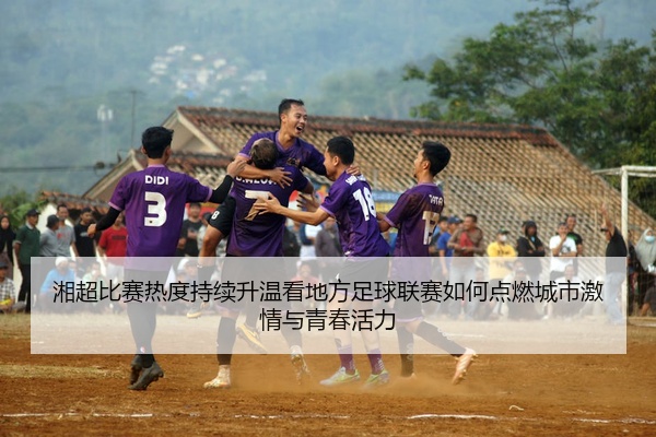 湘超比赛热度持续升温看地方足球联赛如何点燃城市激情与青春活力