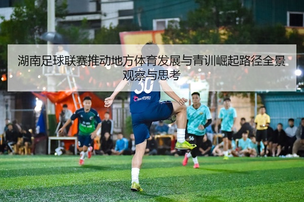 湖南足球联赛推动地方体育发展与青训崛起路径全景观察与思考