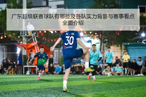 广东超级联赛球队有哪些及各队实力背景与赛事看点全面介绍