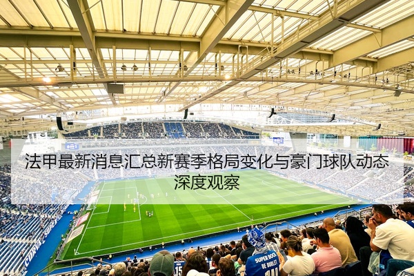 法甲最新消息汇总新赛季格局变化与豪门球队动态深度观察